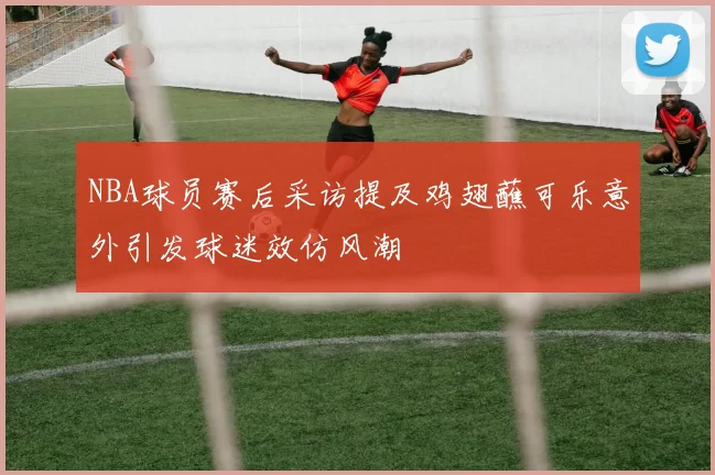 NBA球员赛后采访提及鸡翅蘸可乐意外引发球迷效仿风潮