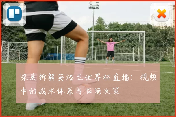 深度拆解英格兰世界杯直播：视频中的战术体系与临场决策