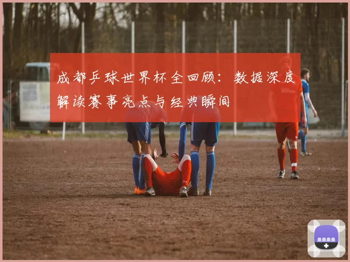 成都乒球世界杯全回顾:数据深度解读赛事亮点与经典瞬间