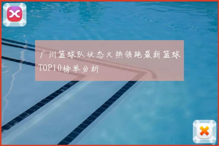 广州篮球队状态火热领跑最新篮球TOP10榜单分析