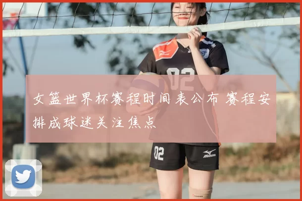 女篮世界杯赛程时间表公布 赛程安排成球迷关注焦点