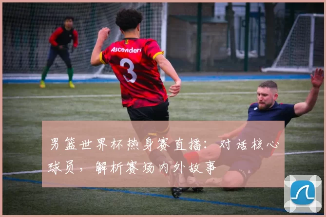 男篮世界杯热身赛直播:对话核心球员,解析赛场内外故事