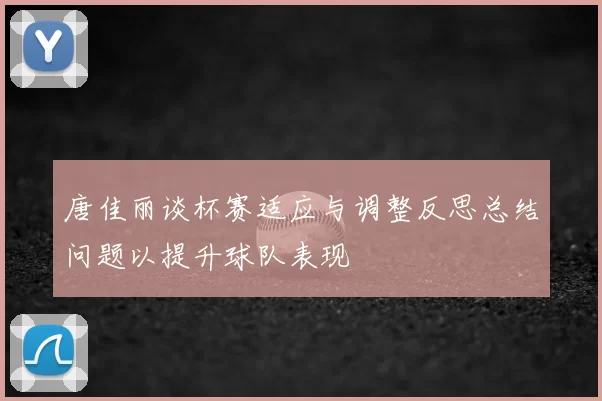 唐佳丽谈杯赛适应与调整反思总结问题以提升球队表现