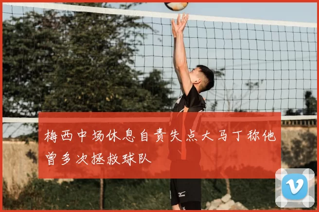 梅西中场休息自责失点大马丁称他曾多次拯救球队