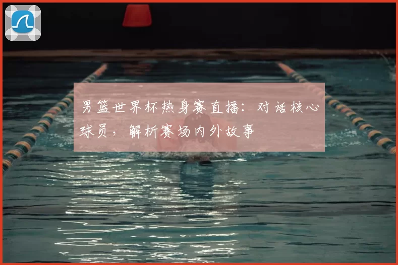 男篮世界杯热身赛直播:对话核心球员,解析赛场内外故事