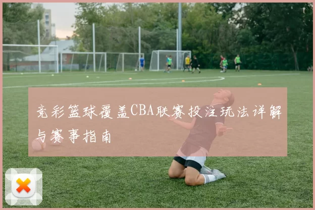 竞彩篮球覆盖CBA联赛投注玩法详解与赛事指南