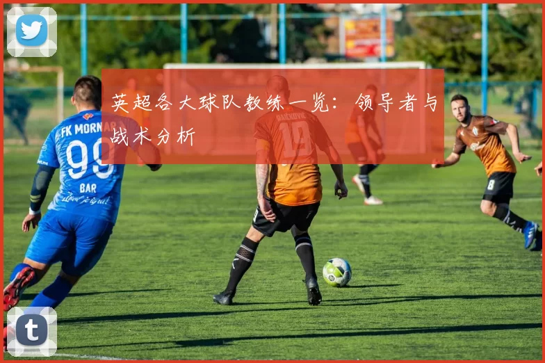 英超各大球队教练一览：领导者与战术分析