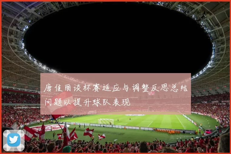 唐佳丽谈杯赛适应与调整反思总结问题以提升球队表现