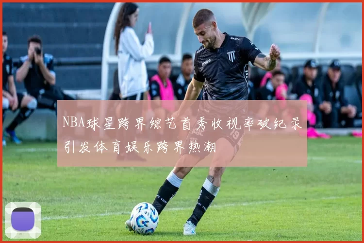 NBA球星跨界综艺首秀收视率破纪录引发体育娱乐跨界热潮