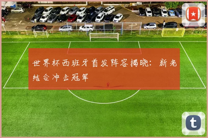 世界杯西班牙首发阵容揭晓:新老结合冲击冠军