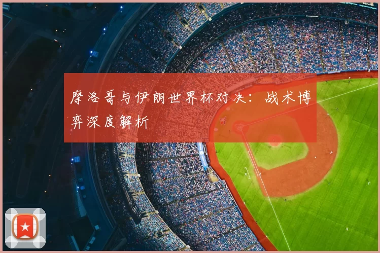 摩洛哥与伊朗世界杯对决:战术博弈深度解析