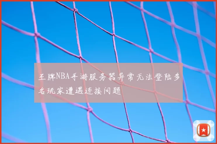 王牌NBA手游服务器异常无法登陆多名玩家遭遇连接问题