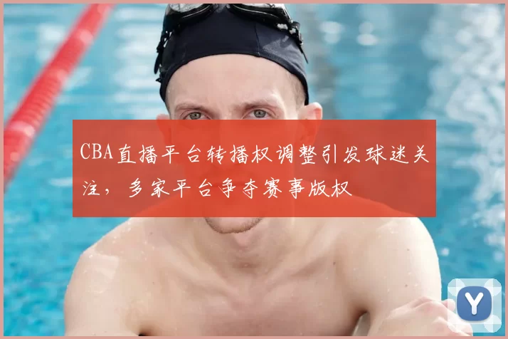 CBA直播平台转播权调整引发球迷关注,多家平台争夺赛事版权
