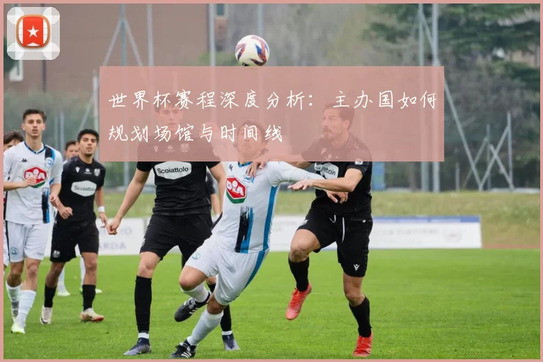 世界杯赛程深度分析:主办国如何规划场馆与时间线
