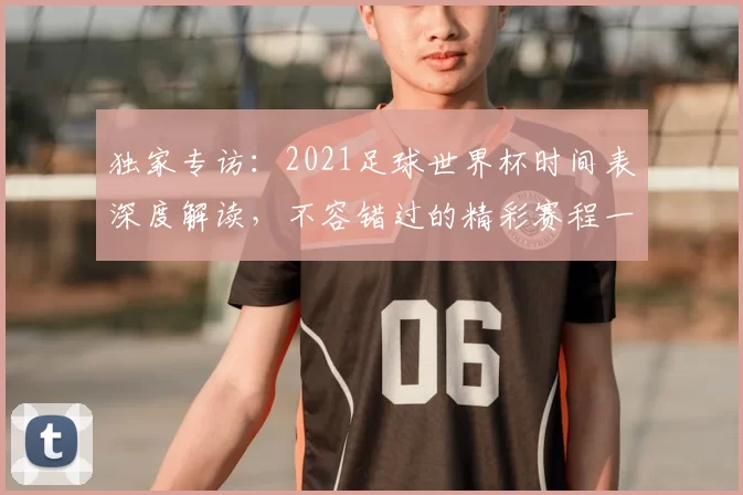 独家专访:2021足球世界杯时间表深度解读,不容错过的精彩赛程一览