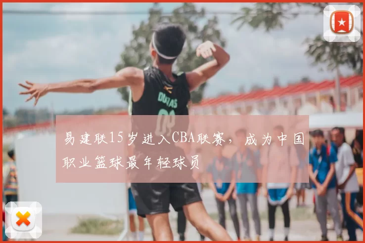 易建联15岁进入CBA联赛,成为中国职业篮球最年轻球员