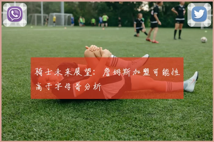 骑士未来展望：詹姆斯加盟可能性高于字母哥分析