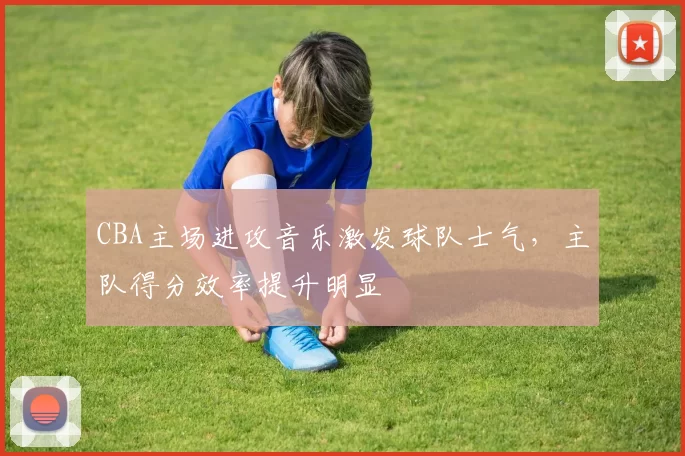 CBA主场进攻音乐激发球队士气，主队得分效率提升明显
