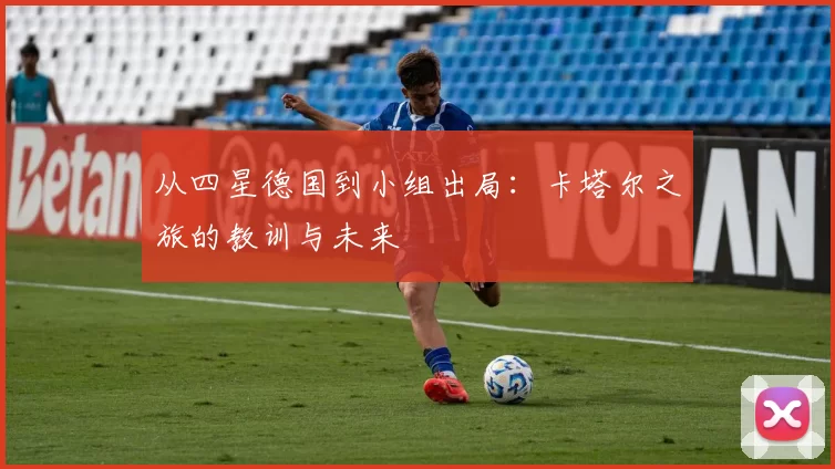 从四星德国到小组出局:卡塔尔之旅的教训与未来