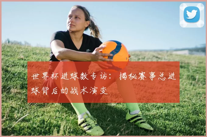 世界杯进球数专访:揭秘赛事总进球背后的战术演变