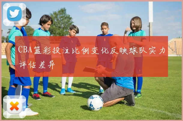 CBA篮彩投注比例变化反映球队实力评估差异