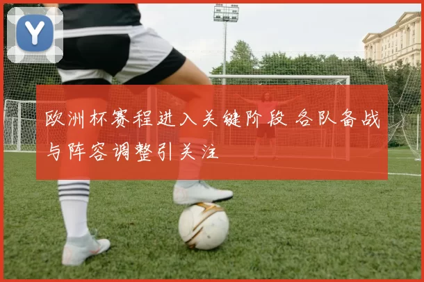 欧洲杯赛程进入关键阶段 各队备战与阵容调整引关注