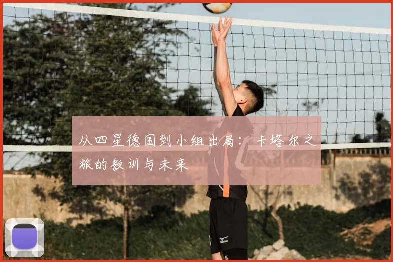 从四星德国到小组出局:卡塔尔之旅的教训与未来
