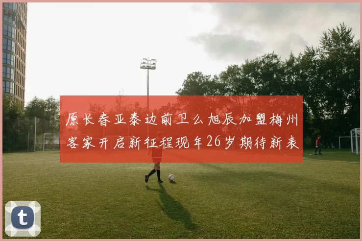 原长春亚泰边前卫么旭辰加盟梅州客家开启新征程现年26岁期待新表现