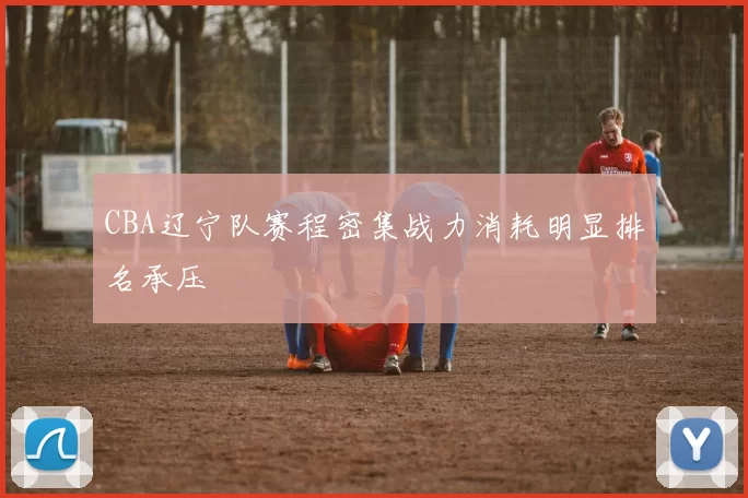 CBA辽宁队赛程密集战力消耗明显排名承压