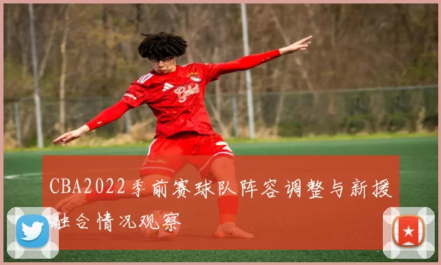 CBA2022季前赛球队阵容调整与新援融合情况观察